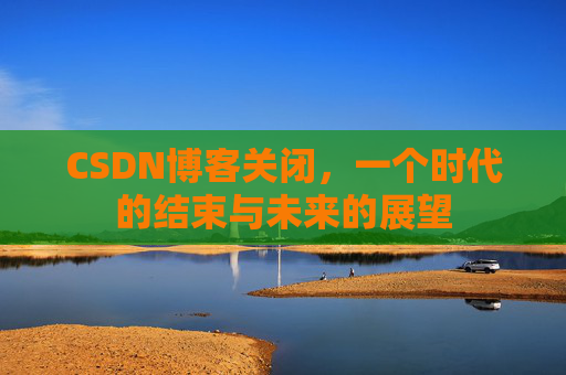 CSDN博客关闭，一个时代的结束与未来的展望